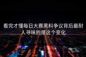 看完才懂每日大赛黑料争议背后最耐人寻味的是这个变化
