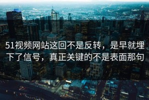 51视频网站这回不是反转，是早就埋下了信号，真正关键的不是表面那句