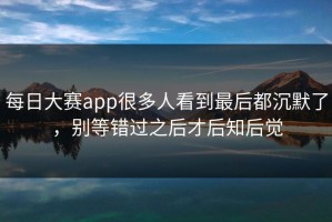 每日大赛app很多人看到最后都沉默了，别等错过之后才后知后觉