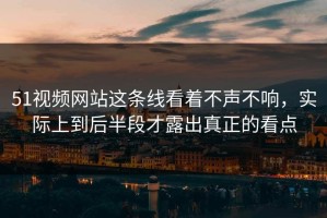 51视频网站这条线看着不声不响，实际上到后半段才露出真正的看点