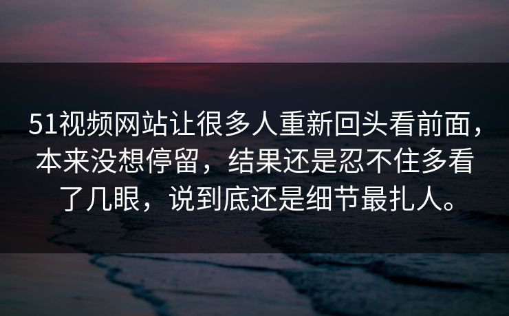 51视频网站让很多人重新回头看前面，本来没想停留，结果还是忍不住多看了几眼，说到底还是细节最扎人。