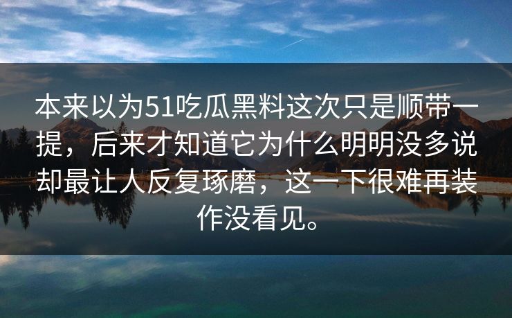 本来以为51吃瓜黑料这次只是顺带一提，后来才知道它为什么明明没多说却最让人反复琢磨，这一下很难再装作没看见。