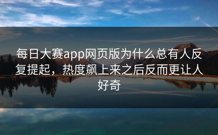 每日大赛app网页版为什么总有人反复提起,热度飙上来之后反而更让人好奇 每日大赛app网页版为什么总有人反复提起,热度飙上来之后反而更让人好奇